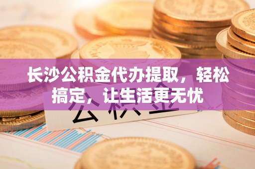 磐石长沙公积金代办提取，轻松搞定，让生活更无忧