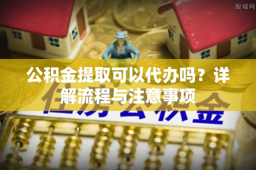 磐石公积金提取可以代办吗？详解流程与注意事项