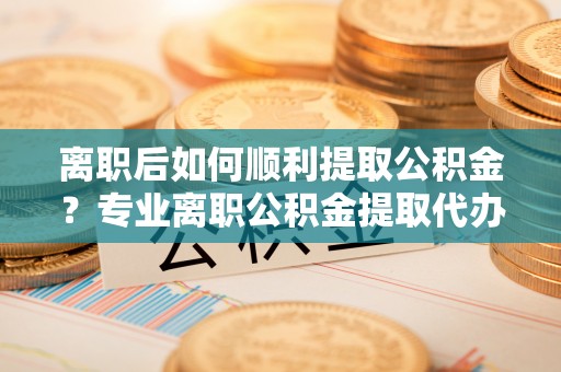 磐石离职后如何顺利提取公积金？专业离职公积金提取代办服务指南