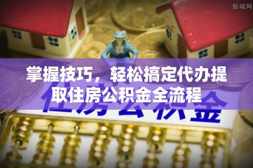 磐石掌握技巧，轻松搞定代办提取住房公积金全流程