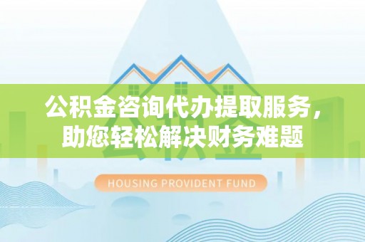 磐石公积金咨询代办提取服务，助您轻松解决财务难题