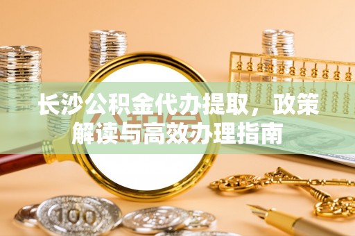 磐石长沙公积金代办提取，政策解读与高效办理指南