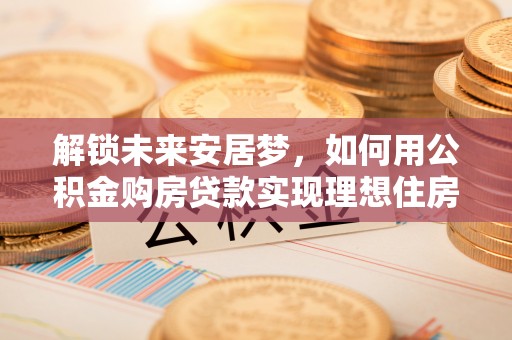 磐石解锁未来安居梦，如何用公积金购房贷款实现理想住房计划