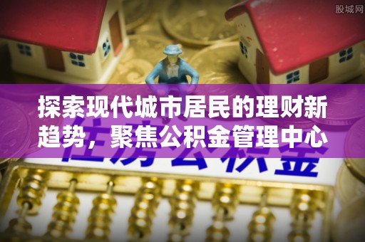 磐石探索现代城市居民的理财新趋势，聚焦公积金管理中心的服务创新