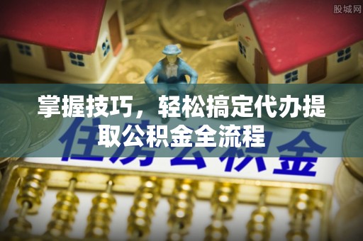 磐石掌握技巧，轻松搞定代办提取公积金全流程
